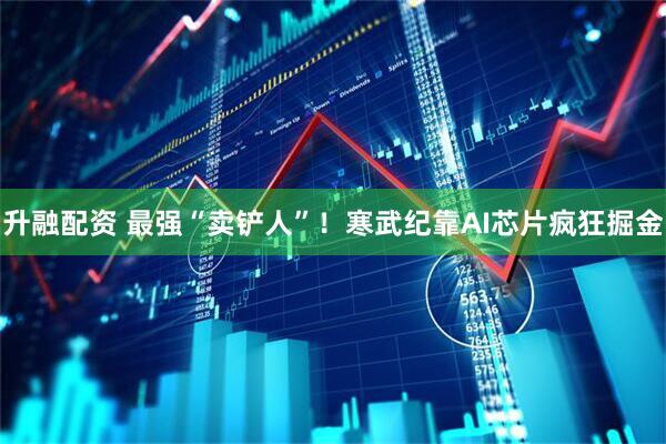 升融配资 最强“卖铲人”！寒武纪靠AI芯片疯狂掘金