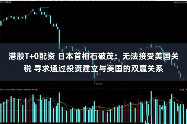 港股T+0配资 日本首相石破茂：无法接受美国关税 寻求通过投资建立与美国的双赢关系