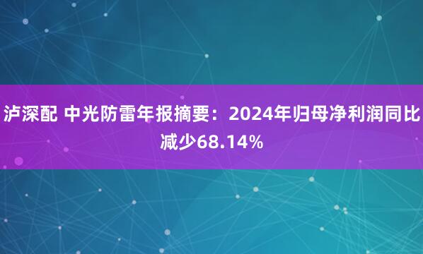 泸深配 中光防雷年报摘要：2024年归母净利润同比减少68.14%