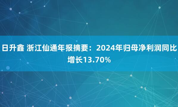 日升鑫 浙江仙通年报摘要：2024年归母净利润同比增长13.70%