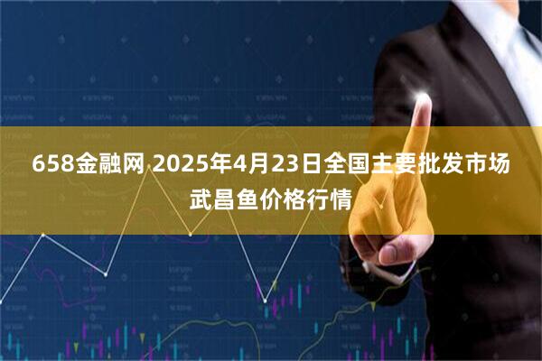 658金融网 2025年4月23日全国主要批发市场武昌鱼价格行情