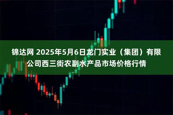 锦达网 2025年5月6日龙门实业（集团）有限公司西三街农副水产品市场价格行情