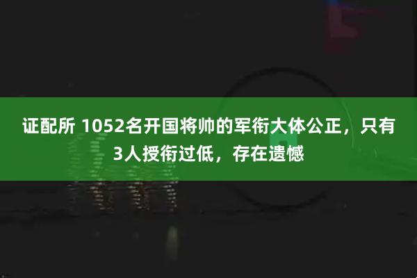 证配所 1052名开国将帅的军衔大体公正，只有3人授衔过低，存在遗憾
