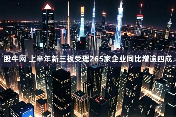 股牛网 上半年新三板受理265家企业同比增逾四成