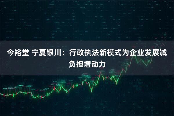 今裕堂 宁夏银川：行政执法新模式为企业发展减负担增动力