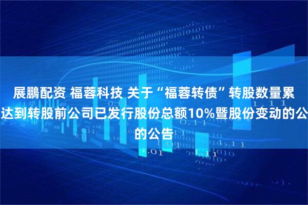 展鵬配资 福蓉科技 关于“福蓉转债”转股数量累计达到转股前公司已发行股份总额10%暨股份变动的公告