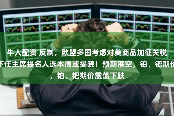 牛人配资 反制，欧盟多国考虑对美商品加征关税！美联储下任主席提名人选本周或揭晓！预期落空，铂、钯期价震荡下跌
