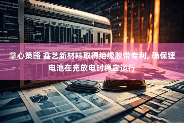 掌心策略 鑫艺新材料取得绝缘胶带专利, 确保锂电池在充放电时稳定运行