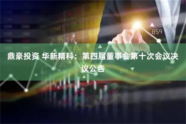 鼎豪投资 华新精科：第四届董事会第十次会议决议公告