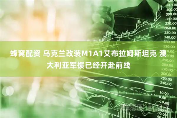 蜂窝配资 乌克兰改装M1A1艾布拉姆斯坦克 澳大利亚军援已经开赴前线