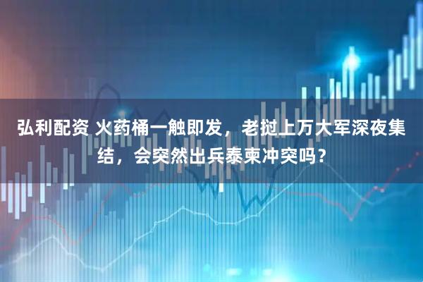 弘利配资 火药桶一触即发，老挝上万大军深夜集结，会突然出兵泰柬冲突吗？