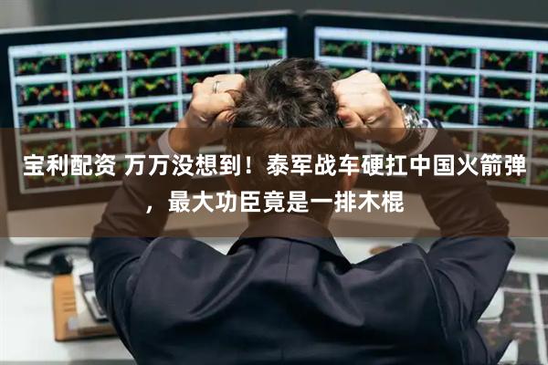 宝利配资 万万没想到！泰军战车硬扛中国火箭弹，最大功臣竟是一排木棍