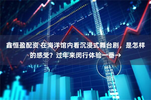 鑫恒盈配资 在海洋馆内看沉浸式舞台剧，是怎样的感受？过年来闵行体验一番→