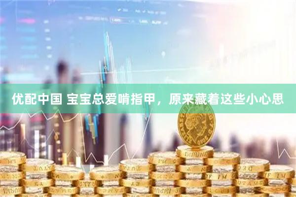 优配中国 宝宝总爱啃指甲，原来藏着这些小心思