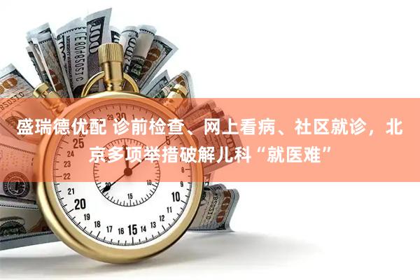盛瑞德优配 诊前检查、网上看病、社区就诊，北京多项举措破解儿科“就医难”