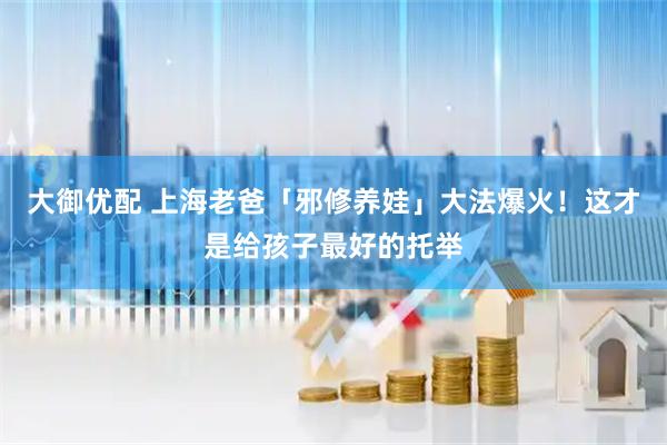 大御优配 上海老爸「邪修养娃」大法爆火！这才是给孩子最好的托举