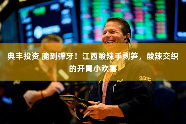 典丰投资 脆到弹牙！江西酸辣手剥笋，酸辣交织的开胃小欢喜