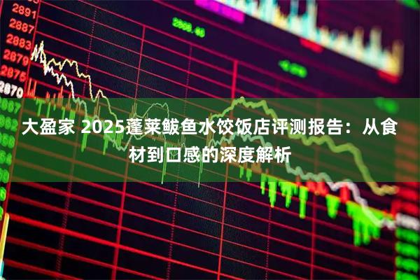 大盈家 2025蓬莱鲅鱼水饺饭店评测报告：从食材到口感的深度解析