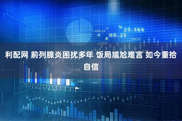利配网 前列腺炎困扰多年 饭局尴尬难言 如今重拾自信