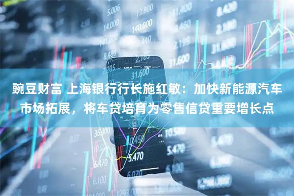 豌豆财富 上海银行行长施红敏：加快新能源汽车市场拓展，将车贷培育为零售信贷重要增长点