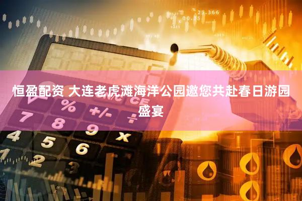 恒盈配资 大连老虎滩海洋公园邀您共赴春日游园盛宴
