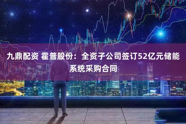 九鼎配资 霍普股份：全资子公司签订52亿元储能系统采购合同
