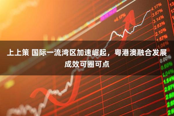 上上策 国际一流湾区加速崛起，粤港澳融合发展成效可圈可点