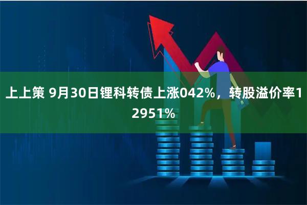 上上策 9月30日锂科转债上涨042%，转股溢价率12951%