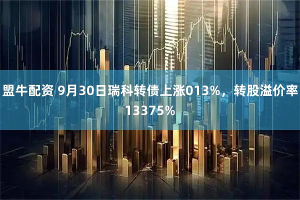 盟牛配资 9月30日瑞科转债上涨013%，转股溢价率13375%