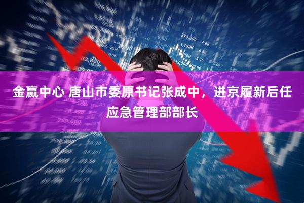 金赢中心 唐山市委原书记张成中，进京履新后任应急管理部部长