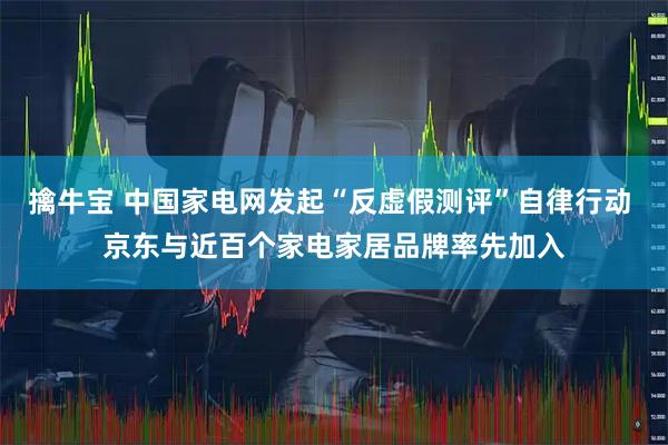擒牛宝 中国家电网发起“反虚假测评”自律行动 京东与近百个家电家居品牌率先加入